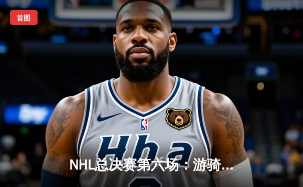 NHL总决赛第六场：游骑兵多点开花力克棕熊，系列赛拖入抢七