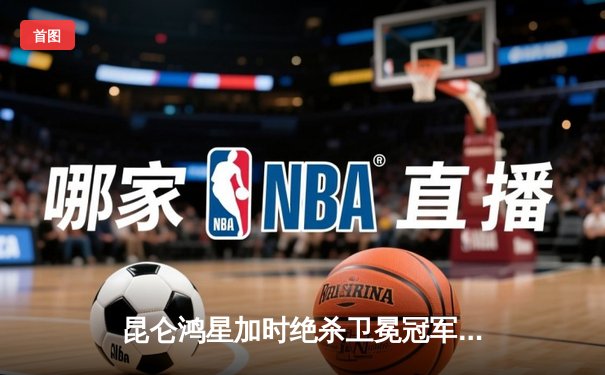 昆仑鸿星加时绝杀卫冕冠军，华裔新星王泰勒独中两元创奇迹